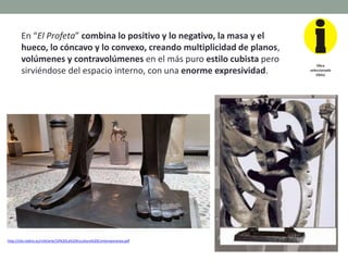 En “El Profeta” combina lo positivo y lo negativo, la masa y el
hueco, lo cóncavo y lo convexo, creando multiplicidad de planos,
volúmenes y contravolúmenes en el más puro estilo cubista pero
sirviéndose del espacio interno, con una enorme expresividad.
http://clio.rediris.es/n34/arte/24%20La%20Escultura%20Contemporanea.pdf
Obra
seleccionada
EBAU
 