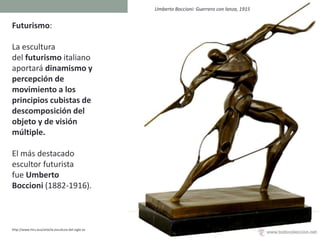 Futurismo:
La escultura
del futurismo italiano
aportará dinamismo y
percepción de
movimiento a los
principios cubistas de
descomposición del
objeto y de visión
múltiple.
El más destacado
escultor futurista
fue Umberto
Boccioni (1882-1916).
http://www.hiru.eus/arte/la-escultura-del-siglo-xx
Umberto Boccioni: Guerrero con lanza, 1915
 