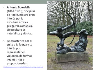 • Antonio Bourdelle
(1861-1929), discípulo
de Rodin, mostró gran
interés por la
escultura arcaica
griega y la románica,
su escultura es
naturalista y clásica.
• Se caracteriza por el
culto a la fuerza y su
interés por
representar el
volumen, de formas
geométricas y
proporcionadas.
http://blog.educastur.es/volumenaramo/files/2015/01/la-escultura-a-lo-largo-del-siglo-xx.pdf
 