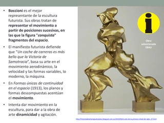 • Boccioni es el mejor
representante de la escultura
futurista. Sus obras tratan de
representar el movimiento a
partir de posiciones sucesivas, en
las que la figura "conquista"
fragmentos del espacio.
• El manifiesto futurista defiende
que “Un coche de carreras es más
bello que la Victoria de
Samotracia”, basa su arte en el
movimiento aerodinámico, la
velocidad y las formas variables, lo
moderno, la máquina.
• En Formas únicas de continuidad
en el espacio (1913), los planos y
formas descompuestas acentúan
el movimiento.
• Intenta dar movimiento en la
escultura, para dar a la obra de
arte dinamicidad y agitación.
http://historiadelartemiguelcatalan.blogspot.com.es/2010/04/el-arte-de-la-primera-mitad-del-siglo_27.html
Obra
seleccionada
EBAU
 