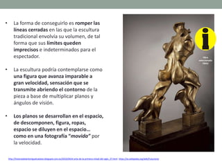 • La forma de conseguirlo es romper las
líneas cerradas en las que la escultura
tradicional envolvía su volumen, de tal
forma que sus límites queden
imprecisos e indeterminados para el
espectador.
• La escultura podría contemplarse como
una figura que avanza imparable a
gran velocidad, sensación que se
transmite abriendo el contorno de la
pieza a base de multiplicar planos y
ángulos de visión.
• Los planos se desarrollan en el espacio,
de descomponen, figura, ropas,
espacio se diluyen en el espacio…
como en una fotografía “movida” por
la velocidad.
http://historiadelartemiguelcatalan.blogspot.com.es/2010/04/el-arte-de-la-primera-mitad-del-siglo_27.html https://es.wikipedia.org/wiki/Futurismo
Obra
seleccionada
EBAU
 