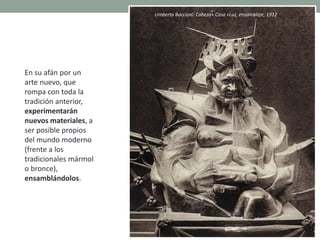 En su afán por un
arte nuevo, que
rompa con toda la
tradición anterior,
experimentarán
nuevos materiales, a
ser posible propios
del mundo moderno
(frente a los
tradicionales mármol
o bronce),
ensamblándolos.
Umberto Boccioni: Cabeza+ Casa +Luz, ensamblaje, 1912
 