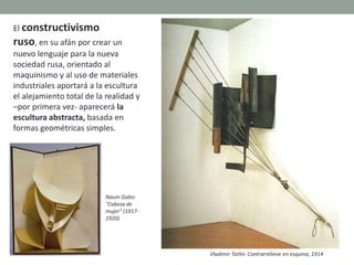 El constructivismo
ruso, en su afán por crear un
nuevo lenguaje para la nueva
sociedad rusa, orientado al
maquinismo y al uso de materiales
industriales aportará a la escultura
el alejamiento total de la realidad y
–por primera vez- aparecerá la
escultura abstracta, basada en
formas geométricas simples.
Vladimir Tatlin: Contrarrelieve en esquina, 1914
Naum Gabo:
"Cabeza de
mujer" (1917-
1920).
 