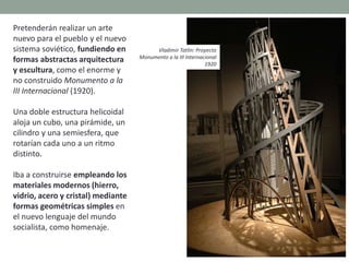 Pretenderán realizar un arte
nuevo para el pueblo y el nuevo
sistema soviético, fundiendo en
formas abstractas arquitectura
y escultura, como el enorme y
no construido Monumento a la
III Internacional (1920).
Una doble estructura helicoidal
aloja un cubo, una pirámide, un
cilindro y una semiesfera, que
rotarían cada uno a un ritmo
distinto.
Iba a construirse empleando los
materiales modernos (hierro,
vidrio, acero y cristal) mediante
formas geométricas simples en
el nuevo lenguaje del mundo
socialista, como homenaje.
Vladimir Tatlin: Proyecto
Monumento a la III Internacional
1920
 