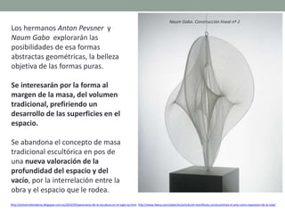 Los hermanos Anton Pevsner y
Naum Gabo explorarán las
posibilidades de esa formas
abstractas geométricas, la belleza
objetiva de las formas puras.
Se interesarán por la forma al
margen de la masa, del volumen
tradicional, prefiriendo un
desarrollo de las superficies en el
espacio.
Se abandona el concepto de masa
tradicional escultórica en pos de
una nueva valoración de la
profundidad del espacio y del
vacío, por la interrelación entre la
obra y el espacio que le rodea.
http://artetorreherberos.blogspot.com.es/2010/05/panorama-de-la-escultura-en-el-siglo-xx.html http://www.faena.com/aleph/es/articles/el-manifiesto-constructivista-el-arte-como-expresion-de-la-vida/
Naum Gabo. Construcción lineal nº 2
 