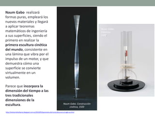 Naum Gabo realizará
formas puras, empleará los
nuevos materiales y llegará
a aplicar teoremas
matemáticos de ingeniería
a sus superficies, siendo el
primero en realizar la
primera escultura cinética
del mundo, consistente en
una lámina que vibra por el
impulso de un motor, y que
demuestra cómo una
superficie se convierte
virtualmente en un
volumen.
Parece que incorpora la
dimensión del tiempo a las
tres tradicionales
dimensiones de la
escultura.
http://artetorreherberos.blogspot.com.es/2010/05/panorama-de-la-escultura-en-el-siglo-xx.html
Naum Gabo.
Columna.
1923.
Naum Gabo. Construcción
cinética, 1920
 