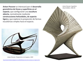 Anton Pevsner se interesará por el desarrollo
geométrico de líneas y superficies en el
espacio, que configurarán una escultura
abierta, normalmente mediante
construcciones helicoidales, de aspecto
ligero y que exploran la proyección de formas
escultóricas simples hacia el espacio.
http://artetorreherberos.blogspot.com.es/2010/05/panorama-de-la-escultura-en-el-siglo-xx.html
Anton Pevsner. Proyección en el espacio. 1924
Anton Pevsner. Superficie
desarrollable, 1938-39
 