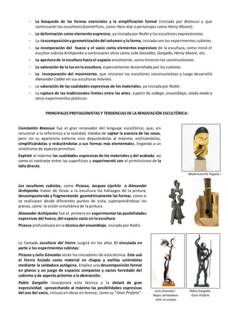 - La búsqueda de las formas esenciales y la simplificación formal (iniciada por Brancusi y que
continuarán los escultores biomórficos, como Hans Arp o personajes como Henry Moore).
- La deformación como elemento expresivo, ya iniciada por Rodin y los escultores expresionistas.
- La descomposiciónygeometrizacióndel volumen y la forma, iniciada con los experimentos cubistas.
- La incorporación del hueco y el vacío como elementos expresivos de la escultura, como inició el
escultor cubista Archipenko y continuaron otros como Julio González, Gargallo, Henry Moore, etc.
- La apertura de la escultura hacia el espacio envolvente, como hicieron los constructivistas.
- La valoración de la luz en la escultura, especialmente desarrollada por los cubistas.
- La incorporación del movimiento, que iniciaron los escultores constructivistas y luego desarrolló
Alexander Calder en sus esculturas móviles.
- La valoración de las cualidades expresivas de los materiales, ya iniciada por Rodin.
- La ruptura de los tradicionales límites entre las artes, a partir de collage, ensamblaje, ready made y
otros experimentos plásticos.
PRINCIPALES PROTAGONISTAS Y TENDENCIAS DE LA RENOVACIÓN ESCULTÓRICA:
Constantin Brancusi fue el gran renovador del lenguaje escultórico, que, sin
renunciar a la referencia a la realidad, trataba de captar la esencia de las cosas,
pero no su apariencia externa sino depurándolas al máximo, estilizándolas,
simplificándolas y reduciéndolas a sus formas más elementales, llegando a un
sintetismo de aspecto primitivo.
Explotó al máximo las cualidades expresivas de los materiales y del acabado, así
como el contraste entre las superficies y experimentó con el primitivismo de la
talla directa.
Mademoiselle Pogany I
Los escultores cubistas, como Picasso, Jacques Lipchitz o Alexander
Archipenko tratan de llevar a la escultura los hallazgos de la pintura,
descomponiendo y fragmentando geométricamente las formas, como si
se realizasen desde diferentes puntos de vista, superponiéndose los
planos, como la visión simultánea de la pintura.
Alexander Archipenko fue el primero en experimentar las posibilidades
expresivas del hueco, del espacio vacío en la escultura.
Picasso profundizará en la técnica del ensamblaje, iniciada por Rodin.
La llamada escultura del hierro surgirá en los años 20 vinculada en
parte a los experimentos cubistas:
Picasso y Julio Gónzalez serán los iniciadores de esta técnica. Este usó
el hierro forjado como material en chapas y varillas uniéndolas
mediante la soldadura autógena. Emplea una descomposición formal
en planos y un juego de espacios compactos y vacíos heredado del
cubismo y de aspecto próximo a la abstracción.
Pablo Gargallo incorporará esta técnica y la dotará de gran
expresividad, aprovechando al máximo las posibilidades expresivas
del uso del vacío, incluso en obras en bronce, como su “Gran Profeta”. Julio González: Pablo Gargallo:
Mujer peinándose Gran Profeta
ante un espejo
 