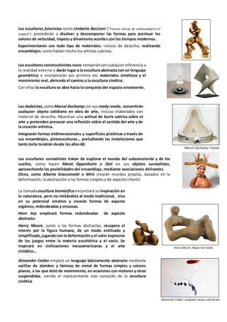 Los escultores futuristas como Umberto Boccioni (“Formas únicas de continuidad en el
espacio”) procederán a disolver y descomponer las formas para acentuar los
valores de velocidad, ímpetu y dinamismo acordes con los tiempos modernos.
Experimentaron con todo tipo de materiales, incluso de desecho, realizando
ensamblajes, como habían hecho los artistas cubistas.
Los escultoresconstructivistas rusos romperánconcualquierreferencia a
la realidad externa y darán lugar a la escultura abstracta con un lenguaje
geométrico e incorporarán por primera vez materiales sintéticos y el
movimiento real, abriendo el camino a la escultura cinética.
Con ellos la escultura se abre hacia la conquista del espacio envolvente.
Los dadaístas,comoMarcel Duchamp con sus ready-made, convertirán
cualquier objeto cotidiano en obra de arte, incluso elaborados con
material de desecho. Muestran una actitud de burla satírica sobre el
arte y pretenden provocar una reflexión sobre el sentido del arte y de
la creación artística.
Integrarán formas tridimensionales y superficies pictóricas a través de
sus ensamblajes, pictoesculturas… preludiando las instalaciones que
tanto éxito tendrán desde los años 60.
Marcel Duchamp: Fuente
Los escultores surrealistas tratan de explorar el mundo del subconsciente y de los
sueños, como hacen Meret Oppenheim o Dalí en sus objetos surrealistas,
aprovechando las posibilidades del ensamblaje, mediante asociaciones delirantes.
Otros, como Alberto Giaccometti o Miró crearán mundos propios, basados en la
deformación, la abstracción o las formas simples y de aspecto infantil.
La llamadaescultura biomórfica encontrará su inspiración en
la naturaleza, pero no imitándola al modo tradicional, sino
en su potencial creativo y crearán formas de aspecto
orgánico, redondeadas y sinuosas.
Hans Arp empleará formas redondeadas de aspecto
abstracto.
Henry Moore, junto a las formas abstractas, recupera el
interés por la figura humana, de un modo estilizado y
simplificado,jugandocon la deformacióny el valor expresivo
de los juegos entre la materia escultórica y el vacío. Se
inspirará en civilizaciones mesoamericanas y el arte
cicládico…
Henry Moore: Mujer reclinada
Alexander Calder empleó un lenguaje básicamente abstracto mediante
varillas de alambre y láminas de metal de formas simples y colores
planos, a las que dotó de movimiento, en ocasiones con motores y otras
suspendidas, siendo el representante más conocido de la escultura
cinética.
Alexander Calder: Langosta,nasay cola de pez
 