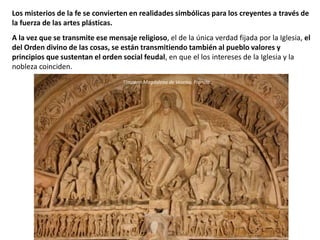 Los misterios de la fe se convierten en realidades simbólicas para los creyentes a través de
la fuerza de las artes plásticas.
A la vez que se transmite ese mensaje religioso, el de la única verdad fijada por la Iglesia, el
del Orden divino de las cosas, se están transmitiendo también al pueblo valores y
principios que sustentan el orden social feudal, en que el los intereses de la Iglesia y la
nobleza coinciden.
Tímpano Magdalena de Vezelay, Francia.
 