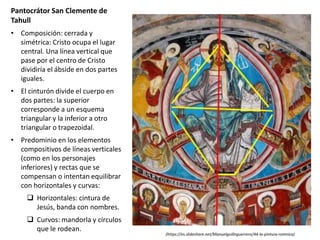 Pantocrátor San Clemente de
Tahull
• Composición: cerrada y
simétrica: Cristo ocupa el lugar
central. Una línea vertical que
pase por el centro de Cristo
dividiría el ábside en dos partes
iguales.
• El cinturón divide el cuerpo en
dos partes: la superior
corresponde a un esquema
triangular y la inferior a otro
triangular o trapezoidal.
• Predominio en los elementos
compositivos de líneas verticales
(como en los personajes
inferiores) y rectas que se
compensan o intentan equilibrar
con horizontales y curvas:
 Horizontales: cintura de
Jesús, banda con nombres.
 Curvos: mandorla y círculos
que le rodean.
(https://es.slideshare.net/Manuelguillnguerrero/44-la-pintura-romnica)
 