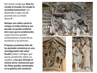 Del mismo modo que Dios ha
creado el mundo, ha creado la
sociedad estamental y ha
destinado a cada uno de
acuerdo con su misión
divina
Romper ese orden social es
romper el orden divino y ese
pecado no puede conllevar
otra cosa que la condenación,
cuyos horrores pueden
contemplarse a través de las
esculturas y las pinturas.
El lejano y justiciero Dios de
las portadas románicas es una
transfiguración del señor
feudal (noble o clérigo), que
posee jurisdicción sobre sus
vasallos, a los que infunde el
mismo terror reverencial que
los fieles pueden contemplar
en la plástica del románico.
Capitel Iglesia de Saint
Nectaire,Auvergne,Francia
Carlomagno, guiado por el
abad de Conques, Francia
Pantocrátor Tímpano Stª Fe de Conques, Francia
 