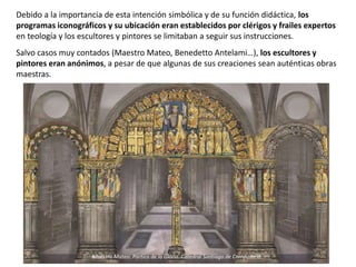 Debido a la importancia de esta intención simbólica y de su función didáctica, los
programas iconográficos y su ubicación eran establecidos por clérigos y frailes expertos
en teología y los escultores y pintores se limitaban a seguir sus instrucciones.
Salvo casos muy contados (Maestro Mateo, Benedetto Antelami…), los escultores y
pintores eran anónimos, a pesar de que algunas de sus creaciones sean auténticas obras
maestras.
Maestro Mateo: Pórtico de la Gloria. Catedral Santiago de Compostela.
 