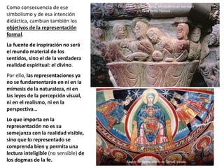 Como consecuencia de ese
simbolismo y de esa intención
didáctica, cambian también los
objetivos de la representación
formal.
La fuente de inspiración no será
el mundo material de los
sentidos, sino el de la verdadera
realidad espiritual: el divino.
Por ello, las representaciones ya
no se fundamentarán en ni en la
mímesis de la naturaleza, ni en
las leyes de la percepción visual,
ni en el realismo, ni en la
perspectiva…
Lo que importa en la
representación no es su
semejanza con la realidad visible,
sino que lo representado se
comprenda bien y permita una
lectura inteligible (no sensible) de
los dogmas de la fe. Ábside de Santa María de Tahull, Lleida
Capitel de la Última Cena, Monasterio de San Juan
de la Peña, Huesca
 