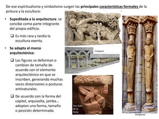 De ese espiritualismo y simbolismo surgen las principales características formales de la
pintura y la escultura:
• Supeditada a la arquitectura: se
concibe como parte integrante
del propio edificio.
 Es más rara y tardía la
escultura exenta.
• Se adapta al marco
arquitectónico:
 Las figuras se deforman o
cambian de tamaño de
acuerdo con el elemento
arquitectónico en que se
inscriben, generando muchas
veces distorsiones o posturas
antinaturales.
 De acuerdo con la forma del
capitel, arquivolta, jamba…
adoptan una forma, tamaño
o posición determinada.
Autun
Conques
San Juan
de la
Peña
Sangüesa
 