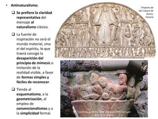 • Antinaturalismo:
 Se prefiere la claridad
representativa del
mensaje al
naturalismo clásico.
 La fuente de
inspiración no será el
mundo material, sino
el del espíritu, lo que
traerá consigo la
desaparición del
principio de mimesis o
imitación de la
realidad visible, a favor
de formas simples y
fáciles de reconocer.
 Tiende al
esquematismo, a la
geometrización, al
empleo de
convencionalismos y a
la simplicidad formal.
Tímpano de
San Lázaro de
Autun,
Francia
Capitel de la Última Cena, Monasterio de San Juan
de la Peña, Huesca
 