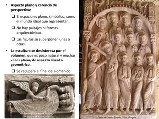 • Aspecto plano y carencia de
perspectiva:
 El espacio es plano, simbólico, como
el mundo ideal que representan.
 No hay paisajes ni formas
arquitectónicas.
 Las figuras se superponen unas a
otras.
• La escultura se desinteresa por el
volumen, que es poco natural y muchas
veces plano, de aspecto lineal o
geométrico.
 Se recupera al final del Románico.
Sueño de los Reyes Magos
San Lázaro de Autun, Francia Duda de Santo Tomás. Silos, Burgos.
 