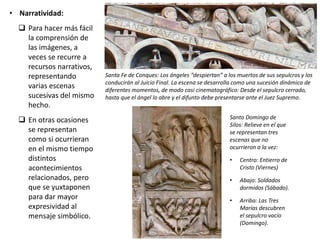 • Narratividad:
 Para hacer más fácil
la comprensión de
las imágenes, a
veces se recurre a
recursos narrativos,
representando
varias escenas
sucesivas del mismo
hecho.
 En otras ocasiones
se representan
como si ocurrieran
en el mismo tiempo
distintos
acontecimientos
relacionados, pero
que se yuxtaponen
para dar mayor
expresividad al
mensaje simbólico.
Santa Fe de Conques: Los ángeles “despiertan” a los muertos de sus sepulcros y los
conducirán al Juicio Final. La escena se desarrolla como una sucesión dinámica de
diferentes momentos, de modo casi cinematográfico: Desde el sepulcro cerrado,
hasta que el ángel lo abre y el difunto debe presentarse ante el Juez Supremo.
Santo Domingo de
Silos: Relieve en el que
se representan tres
escenas que no
ocurrieron a la vez:
• Centro: Entierro de
Cristo (Viernes)
• Abajo: Soldados
dormidos (Sábado).
• Arriba: Las Tres
Marías descubren
el sepulcro vacío
(Domingo).
 