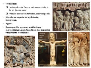 • Frontalidad:
 La visión frontal favorece el reconocimiento
de las figuras, pero
 Produce posiciones forzadas, estereotipadas.
• Hieratismo: aspecto serio, distante,
inexpresivo.
• Rigidez.
• Desproporción y errores anatómicos y
representativos, para hacerla así más expresiva
y fácilmente reconocible.
Santa María de Piasca, Liébana
SilosCristo de
Carrizo,
LeónConques
 