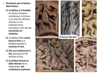 • Desinterés por la belleza
ideal clásica.
 La belleza y la fealdad
no tienen tampoco
sentido por sí mismas,
ni se atienen cánones
clásicos ni a la
imitación de la
naturaleza, sino que se
convierten en
símbolos:
 La belleza debe atraer
hacia el bien y la
fealdad ayudará a
rechazar el mal.
 Hay una estética de lo
feo, para que el fiel
rechace el mal.
 La belleza formal no
debe distraer de lo
importante, del
simbolismo espiritual.
El horror del mal
 