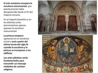 El arte románico recupera la
escultura monumental, que
prácticamente había
desaparecido desde el fin del
Imperio romano.
En el imperio bizantino y en
los distintos artes
prerrománicos apenas
aparece la escultura
monumental.
La pintura tampoco
aparecerá en el románico
inicial y será a partir del
último tercio del siglo XI
cuando la escultura y la
pintura se incorporen a los
edificios.
Las artes plásticas serán
fundamentales para
transmitir un mensaje
simbólico de carácter
religioso.
Portada Sª Mª Magdalena, Vezelay, Francia
Abside San
Vicente de
Tahull,
Lleida
 