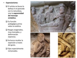 • Expresionismo:
 El artista no busca la
belleza ni el parecido
con la naturaleza,
sino la expresividad
del mensaje
simbólico.
 Su función
pedagógica prima
sobre la estética.
 Rasgos exagerados,
muy marcados, y
deformación
expresiva.
 Se busca resaltar la
expresión a través
del gesto.
 Ojos especialmente
remarcados.
Monasterio de San Juan de la Peña, Huesca
San Juan
de la
Peña,
Huesca
Silos
 