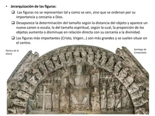 • Jerarquización de las figuras:
 Las figuras no se representan tal y como se ven, sino que se ordenan por su
importancia y cercanía a Dios.
 Desaparece la determinación del tamaño según la distancia del objeto y aparece un
nuevo canon o escala, la del tamaño espiritual, según la cual, la proporción de los
objetos aumenta o disminuye en relación directa con su cercanía a la divinidad.
 Las figuras más importantes (Cristo, Virgen…) son más grandes y se suelen situar en
el centro.
Pórtico de la
Gloria
Santiago de
Compostela
 