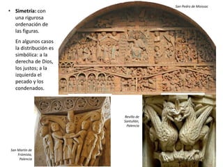 • Simetría: con
una rigurosa
ordenación de
las figuras.
En algunos casos
la distribución es
simbólica: a la
derecha de Dios,
los justos; a la
izquierda el
pecado y los
condenados.
San Pedro de Moissac
San Martín de
Frómista,
Palencia
Revilla de
Santullán,
Palencia
 