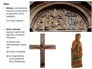 Tipos:
• Relieve, normalmente
escultura monumental
en portadas, frisos,
capiteles…
Es la más habitual.
• Bulto redondo:
aparece a partir del
siglo XII y es menos
frecuente.
Los temas más
representados suelen
ser :
 Cristo crucificado.
 La Virgen María
como madre de
Dios (Theotocos).
Puerta de las Platerías, Catedral de Santiago de Compostela.
 