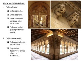 Ubicación de la escultura:
• En las iglesias:
 En las portadas.
 En los capiteles.
 En las molduras,
bandas o frisos
decorativos.
 En los canecillos
que soportan los
aleros.
• En los monasterios:
 En los capiteles de
los claustros.
 En paneles
decorativos en los
pilares y
machones.
 