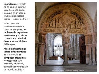 La portada del templo
no es solo un lugar de
paso hacia el interior,
sino que es un acceso
triunfal a un espacio
sagrado, la casa de Dios.
El fiel debía ser
consciente de que a
partir de ese punto lo
profano y lo sagrado se
encuentran y en ella se
concentra la principal
decoración escultórica
del templo.
Allí se representan los
temas fundamentales
de la escultura en
complejos programas
iconográficos que
enseñan, advierten,
ejemplifican y muestran
un mundo espiritual. Portada de Stª Mª Magdalena, Vezelay, Francia.
 