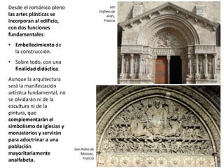 Desde el románico pleno
las artes plásticas se
incorporan al edificio,
con dos funciones
fundamentales:
• Embellecimiento de
la construcción.
• Sobre todo, con una
finalidad didáctica.
Aunque la arquitectura
será la manifestación
artística fundamental, no
se olvidarán ni de la
escultura ni de la
pintura, que
complementarán el
simbolismo de iglesias y
monasterios y servirán
para adoctrinar a una
población
mayoritariamente
analfabeta.
San
Trófimo de
Arlés,
Francia
San Pedro de
Moissac,
Francia
 