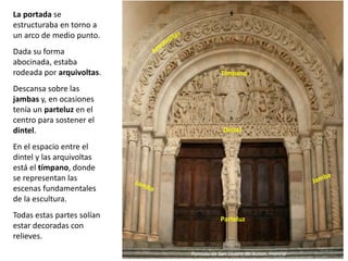 La portada se
estructuraba en torno a
un arco de medio punto.
Dada su forma
abocinada, estaba
rodeada por arquivoltas.
Descansa sobre las
jambas y, en ocasiones
tenía un parteluz en el
centro para sostener el
dintel.
En el espacio entre el
dintel y las arquivoltas
está el tímpano, donde
se representan las
escenas fundamentales
de la escultura.
Todas estas partes solían
estar decoradas con
relieves.
Portada de San Lázaro de Autun, Francia
Parteluz
Dintel
Tímpano
 