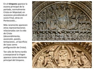 En el tímpano aparece la
escena principal de la
portada, normalmente
Cristo en Majestad, en
ocasiones presidiendo el
Juicio Final, otras en
Pentecostés…
Más raramente aparecen
otras representaciones
relacionadas con la vida
de Cristo
(descendimiento,
ascensión, pasión,
tentaciones…el Sacrificio
de Isaac como
prefiguración de Cristo).
Tan sólo de forma tardía
y excepcional la Virgen
aparece como elemento
principal del tímpano.
Tímpano Moissac, Francia
Tímpano Santo Domingo, Soria
 