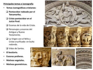Principales temas e iconografía
• Temas iconográficos cristianos:
 Pantocrátor rodeado por el
Tetramorfos.
 Cristo pantocrátor en el
Juicio Final.
 Escenas de la vida de Cristo.
 Personajes y escenas del
Antiguo y Nuevo
Testamento.
 La Virgen con el Niño y
Cristo crucificado: en bulto
redondo.
 Vidas de Santos.
• El bestiario.
• Escenas profanas.
• Motivos vegetales.
• Motivos geométricos.
San Trófimo, Arlés
 