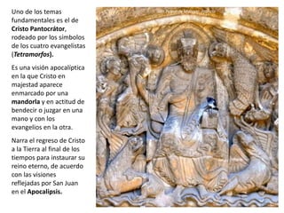Uno de los temas
fundamentales es el de
Cristo Pantocrátor,
rodeado por los símbolos
de los cuatro evangelistas
(Tetramorfos).
Es una visión apocalíptica
en la que Cristo en
majestad aparece
enmarcado por una
mandorla y en actitud de
bendecir o juzgar en una
mano y con los
evangelios en la otra.
Narra el regreso de Cristo
a la Tierra al final de los
tiempos para instaurar su
reino eterno, de acuerdo
con las visiones
reflejadas por San Juan
en el Apocalipsis.
San Pedro de Moissac, Francia
 