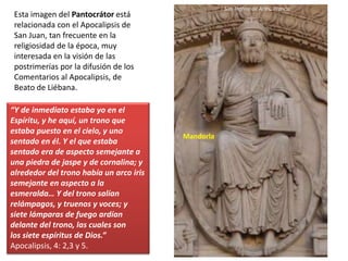 Esta imagen del Pantocrátor está
relacionada con el Apocalipsis de
San Juan, tan frecuente en la
religiosidad de la época, muy
interesada en la visión de las
postrimerías por la difusión de los
Comentarios al Apocalipsis, de
Beato de Liébana.
“Y de inmediato estaba yo en el
Espíritu, y he aquí, un trono que
estaba puesto en el cielo, y uno
sentado en él. Y el que estaba
sentado era de aspecto semejante a
una piedra de jaspe y de cornalina; y
alrededor del trono había un arco iris
semejante en aspecto a la
esmeralda… Y del trono salían
relámpagos, y truenos y voces; y
siete lámparas de fuego ardían
delante del trono, las cuales son
los siete espíritus de Dios.”
Apocalipsis, 4: 2,3 y 5.
San Trófino de Arlés, Francia
Mandorla
 