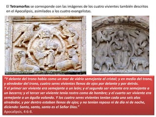 El Tetramorfos se corresponde con las imágenes de los cuatro vivientes también descritos
en el Apocalipsis, asimilados a los cuatro evangelistas.
“Y delante del trono había como un mar de vidrio semejante al cristal; y en medio del trono,
y alrededor del trono, cuatro seres vivientes llenos de ojos por delante y por detrás.
Y el primer ser viviente era semejante a un león; y el segundo ser viviente era semejante a
un becerro; y el tercer ser viviente tenía rostro como de hombre; y el cuarto ser viviente era
semejante a un águila volando. Y los cuatro seres vivientes tenían cada uno seis alas
alrededor, y por dentro estaban llenos de ojos; y no tenían reposo ni de día ni de noche,
diciendo: Santo, santo, santo es el Señor Dios.”
Apocalipsis, 4:6-8.
Iglesia de Santibáñez Zarzaguda, Burgos
San Miguel de Estella, Navarra
 