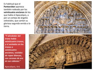Es habitual que el
Pantocrátor aparezca
también rodeado por los
veinticuatro ancianos de los
que habla el Apocalipsis, o
por un cortejo de ángeles
celestiales, que cantan su
gloriosa segunda venida a la
tierra.
“Y alrededor del
trono había
veinticuatro tronos,
y vi sentados en los
tronos a
veinticuatro
ancianos, vestidos
de ropas blancas,
con coronas de oro
en sus cabezas.”
Apocalipsis, 4:4.
San Pedro de Moissac, Francia
Pórtico de la Gloria, Santiago de Compostela
 