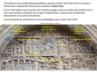 Vinculado con esa religiosidad apocalíptica, aparece el tema del Juicio Final, en el que el
Pantocrátor, rodeado del Tetramorfos procede al Juicio Final.
Es un Cristo lejano, que resucita a los muertos y juzga a vivos y muertos de acuerdo con su
Ley: unos tendrán un destino en el cielo, al lado de Dios, y otros serán condenados
eternamente a las penas del infierno.
Es el tiempo de las postrimerías, de lo escatológico, que se abre ante el fiel.
Santa Fe de Conques, Francia
Cristo
Los justos en el cielo Los tormentos del infierno
Ángeles
Ángeles con los
signos de la pasión
El pesaje de las almas
Ángeles con
trompetas
despertando a los
muertos
Ángeles con
trompetas
despertando a los
muertos
Muertos resucitando
 