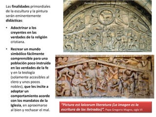 Las finalidades primordiales
de la escultura y la pintura
serán eminentemente
didácticas:
• Adoctrinar a los
creyentes en las
verdades de la religión
cristiana.
• Recrear un mundo
simbólico fácilmente
comprensible para una
población poco instruida
en las verdades de la fe
y en la teología
(solamente accesibles al
clero y unos pocos
nobles), que les incite a
adoptar un
comportamiento acorde
con los mandatos de la
Iglesia, en aproximarse
al bien y rechazar el mal.
“Pictura est laicorum literatura (La imagen es la
escritura de los iletrados)”. Papa Gregorio Magno, siglo VI
Portada del Cordero. San Isidoro de León
Infierno. Santa Fe de Conques, Francia
 
