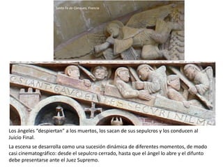 Los ángeles “despiertan” a los muertos, los sacan de sus sepulcros y los conducen al
Juicio Final.
La escena se desarrolla como una sucesión dinámica de diferentes momentos, de modo
casi cinematográfico: desde el sepulcro cerrado, hasta que el ángel lo abre y el difunto
debe presentarse ante el Juez Supremo.
Santa Fe de Conques, Francia
 