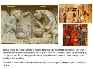 Bajo la figura de Cristo aparece la escena del pesaje de las almas: el arcángel San Miguel
pesando las virtudes y los pecados de las almas frente a la burlona figura de Satanás que,
con sonrisa sarcástica y empujando con el dedo la balanza, intenta hacer trampas para
quedarse con un alma.
Es un tema heredado, probablemente de la psicostasis egipcia, recogida por la tradición
clásica.
San Miguel Satanás
Santa Fe de Conques, Francia
 