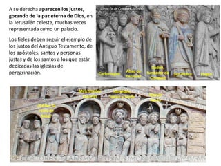 A su derecha aparecen los justos,
gozando de la paz eterna de Dios, en
la Jerusalén celeste, muchas veces
representada como un palacio.
Los fieles deben seguir el ejemplo de
los justos del Antiguo Testamento, de
los apóstoles, santos y personas
justas y de los santos a los que están
dedicadas las iglesias de
peregrinación.
Abrahám,
Isaacc y Jacob
Melchisedec
Zacarías Moisés
Aarón
¿Esther, la
reina de
Saba?
VirgenSan Pedro
Dadón,
fundador de
Conques
Abad de
Conques
Carlomagno
Santa Fe de Conques, Francia
 