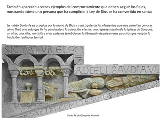 También aparecen a veces ejemplos del comportamiento que deben seguir los fieles,
mostrando cómo una persona que ha cumplido la Ley de Dios se ha convertido en santa:
La mártir Santa Fe es acogida por la mano de Dios y a su izquierda los elementos que nos permiten conocer
cómo llevó una vida que le ha conducido a la salvación eterna: una representación de la iglesia de Conques,
un altar, una silla, un cáliz y unas cadenas (símbolo de la liberación de prisioneros cautivos que –según la
tradición- realizó la Santa).
Santa Fe de Conques, Francia
 