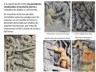 A la izquierda de Cristo, los pecadores,
condenados al tormento eterno y
rodeados de diablos y sufrimiento.
Se muestran tanto los pecados
cometidos como los castigos que les
esperan, en un mundo de horror y
desorden dominado por diablos de
aspecto monstruoso, que trata de
impresionar al fiel a través de lo feo y
del terror.
Usurero colgado boca abajoCalumniador: le arrancan la lengua
Caballero felón desmontado del caballo Mujer que ha abortado es
hervida en un caldero
Santa Fe de Conques, Francia
 