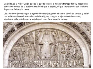 Sin duda, es la mejor visión que se le puede ofrecer al fiel para transportarle y hacerle ver
y sentir el mundo de la auténtica realidad que le espera, el que sobrevendrá con la última
llegada de Cristo a la tierra.
Cada hombre puede seguir el ejemplo de los que gozan del Cielo, como los santos, y llevar
una vida acorde con los mandatos de la religión, o seguir el ejemplo de los avaros,
lujuriosos, calumniadores… y anticipar el cruel futuro que le espera.
San Lázaro de Autun Francia
 