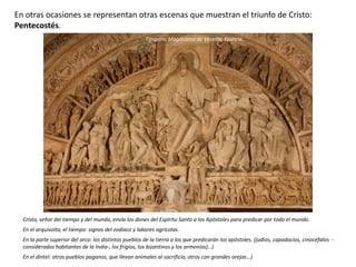 En otras ocasiones se representan otras escenas que muestran el triunfo de Cristo:
Pentecostés.
Cristo, señor del tiempo y del mundo, envía los dones del Espíritu Santo a los Apóstoles para predicar por todo el mundo.
En el arquivolta, el tiempo: signos del zodiaco y labores agrícolas.
En la parte superior del arco: los distintos pueblos de la tierra a los que predicarán los apóstoles. (judíos, capadocios, cinocéfalos -
considerados habitantes de la India-, los frigios, los bizantinos y los armenios)…)
En el dintel: otros pueblos paganos, que llevan animales al sacrificio, otros con grandes orejas…)
Tímpano Magdalena de Vezelay, Francia.
 