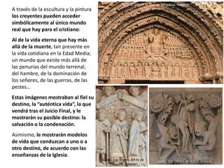 A través de la escultura y la pintura
los creyentes pueden acceder
simbólicamente al único mundo
real que hay para el cristiano:
Al de la vida eterna que hay más
allá de la muerte, tan presente en
la vida cotidiana en la Edad Media;
un mundo que existe más allá de
las penurias del mundo terrenal,
del hambre, de la dominación de
los señores, de las guerras, de las
pestes…
Estas imágenes mostraban al fiel su
destino, la “auténtica vida”, la que
vendrá tras el Juicio Final, y le
mostrarán su posible destino: la
salvación o la condenación.
Asimismo, le mostrarán modelos
de vida que conduzcan a uno o a
otro destino, de acuerdo con las
enseñanzas de la Iglesia.
Portada Stª Mª la Real de Sangüesa, Navarra
Santos y la Virgen. Stª Fe de
Conques, Francia
Judas. San Lázaro de Autun, Francia
 