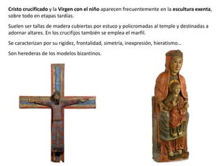 Cristo crucificado y la Virgen con el niño aparecen frecuentemente en la escultura exenta,
sobre todo en etapas tardías.
Suelen ser tallas de madera cubiertas por estuco y policromadas al temple y destinadas a
adornar altares. En los crucifijos también se emplea el marfil.
Se caracterizan por su rigidez, frontalidad, simetría, inexpresión, hieratismo…
Son herederas de los modelos bizantinos.
 